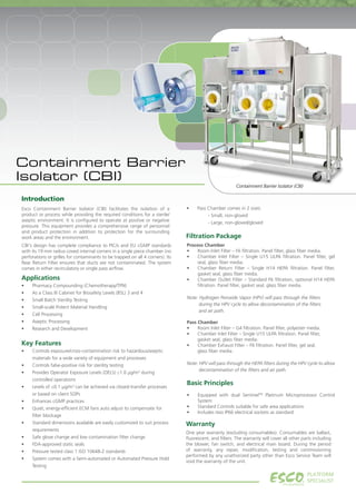 Containment Barrier Isolator (CBI)
PLATFORM
SPECIALIST.
•	 Pass Chamber comes in 2 sizes:
	 - Small, non-gloved
	 - Large, non-gloved/gloved
Applications
•	 Pharmacy Compounding (Chemotherapy/TPN)
•	 As a Class III Cabinet for Biosafety Levels (BSL) 3 and 4
•	 Small Batch Sterility Testing
•	 Small-scale Potent Material Handling
•	 Cell Processing
•	 Aseptic Processing
•	 Research and Development
Key Features
•	 Controls exposure/cross-contamination risk to hazardous/aseptic
materials for a wide variety of equipment and processes
•	 Controls false-positive risk for sterility testing
•	 Provides Operator Exposure Levels (OEL’s) ≤1.0 μg/m3
during
controlled operations
•	 Levels of ≤0.1 μg/m3
can be achieved via closed-transfer processes
or based on client SOPs
•	 Enhances cGMP practices
•	 Quiet, energy-efficient ECM fans auto adjust to compensate for
filter blockage
•	 Standard dimensions available are easily customized to suit process
requirements
•	 Safe glove change and low contamination filter change
•	 FDA-approved static seals
•	 Pressure tested class 1 ISO 10648-2 standards
•	 System comes with a Semi-automated or Automated Pressure Hold
Testing
Warranty
One year warranty (excluding consumables). Consumables are ballast,
fluorescent, and filters. The warranty will cover all other parts including
the blower, fan switch, and electrical main board. During the period
of warranty, any repair, modification, testing and commissioning
performed by any unathorized party other than Esco Service Team will
void the warranty of the unit.
Introduction
Containment Barrier
Isolator (CBI)
Filtration Package
Process Chamber
•	 Room Inlet Filter – F6 filtration. Panel filter, glass fiber media.
•	 Chamber Inlet Filter – Single U15 ULPA filtration. Panel filter, gel
seal, glass fiber media.
•	 Chamber Return Filter – Single H14 HEPA filtration. Panel filter,
gasket seal, glass fiber media.
•	 Chamber Outlet Filter – Standard F6 filtration, optional H14 HEPA
filtration. Panel filter, gasket seal, glass fiber media.
Note: Hydrogen Peroxide Vapor (HPV) will pass through the filters 	
during the HPV cycle to allow decontamination of the filters 	
and air path.
Pass Chamber
•	 Room Inlet Filter – G4 filtration. Panel filter, polyester media.
•	 Chamber Inlet Filter – Single U15 ULPA filtration. Panel filter,
        gasket seal, glass fiber media.
•	 Chamber Exhaust Filter – F6 filtration. Panel filter, gel seal,
        glass fiber media.
Note: HPV will pass through the HEPA filters during the HPV cycle to allow
decontamination of the filters and air path.
Basic Principles
•	 Equipped with dual SentinelTM
Platinum Microprocessor Control
System
•	 Standard Controls suitable for safe area applications
•	 Includes two IP66 electrical sockets as standard
Esco Containment Barrier Isolator (CBI) facilitates the isolation of a
product or process while providing the required conditions for a sterile/
aseptic environment. It is configured to operate at positive or negative
pressure. This equipment provides a comprehensive range of personnel
and product protection in addition to protection for the surrounding
work areas and the environment.
CBI's design has complete compliance to PIC/s and EU cGMP standards
with its 19 mm radius coved internal corners in a single piece chamber (no
perforations or grilles for contaminants to be trapped on all 4 corners). Its
Rear Return Filter ensures that ducts are not contaminated. The system
comes in either recirculatory or single pass airflow.
 