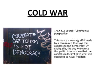 COLD WAR TASK #1 :   Source - Communist perspective This source shows a graffiti made by a communist that says that  capitalism isn’t democracy. By saying this, the guy who wrote the graffiti tries to show that the capitalism doesn’t have what it is supposed to have: freedom. 
