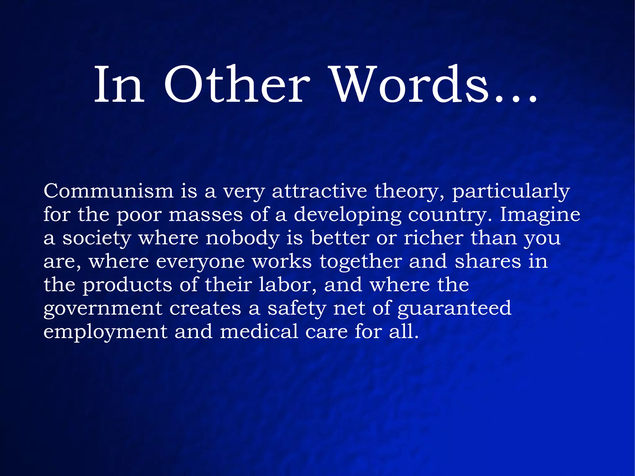 Communism is a very attractive theory, particularly for the poor masses of a developing country. Imagine a society where nobody is better or richer than you are, where everyone works together and shares in the products of their labor, and where the government creates a safety net of guaranteed employment and medical care for all. In Other Words... 