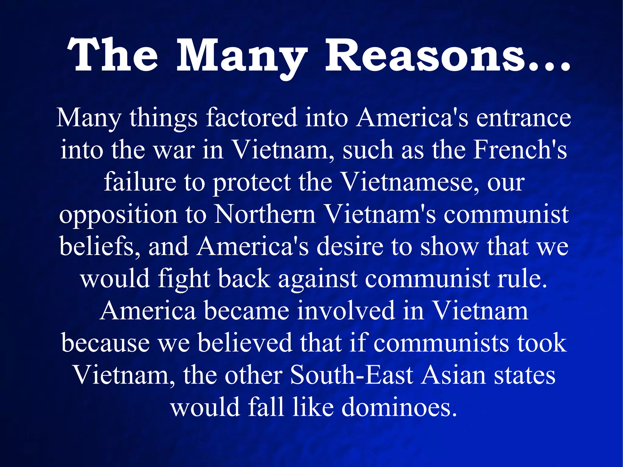 Many things factored into America's entrance into the war in Vietnam, such as the French's failure to protect the Vietnamese, our opposition to Northern Vietnam's communist beliefs, and America's desire to show that we would fight back against communist rule. America became involved in Vietnam because we believed that if communists took Vietnam, the other South-East Asian states would fall like dominoes. The Many Reasons... 