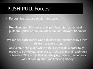 PUSH-PULL Forces
• Forces that causes deviant behavior.
• Reckless said that we are all put through pushes and
pulls that push or pull an individual into deviant behavior.
-We can see such pushes when children are threatened by other
children to join a gang.
- An example of a pull is when a child sees that, in order to get
money to buy things, he or she can join a gang and reach their
objective. They are pulled into the gang by its attraction as a
way of earning status and making money”
 