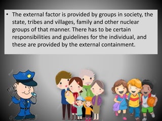 • The external factor is provided by groups in society, the
state, tribes and villages, family and other nuclear
groups of that manner. There has to be certain
responsibilities and guidelines for the individual, and
these are provided by the external containment.
 