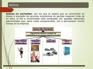 10
Activo
Activos no corrientes: son los que se espera que se convertirán en
dinero o provisión de servicios económicos en período mayores (más de
un año), el fijo o inmovilizado está compuesto por aquellos elementos
patrimoniales que, salvo casos excepcionales, van a permanecer mucho
tiempo en la empresa.
 