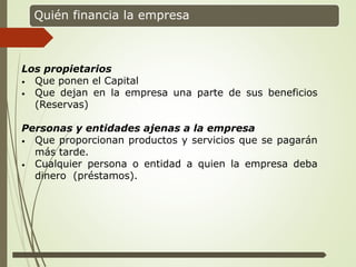 Quién financia la empresa
Los propietarios
• Que ponen el Capital
• Que dejan en la empresa una parte de sus beneficios
(Reservas)
Personas y entidades ajenas a la empresa
• Que proporcionan productos y servicios que se pagarán
más tarde.
• Cualquier persona o entidad a quien la empresa deba
dinero (préstamos).
 