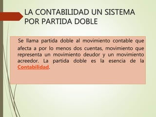 LA CONTABILIDAD UN SISTEMA
POR PARTIDA DOBLE
Se llama partida doble al movimiento contable que
afecta a por lo menos dos cuentas, movimiento que
representa un movimiento deudor y un movimiento
acreedor. La partida doble es la esencia de la
Contabilidad.
 