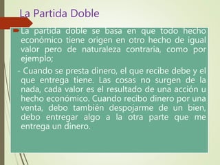 La partida doble se basa en que todo hecho
económico tiene origen en otro hecho de igual
valor pero de naturaleza contraria, como por
ejemplo;
- Cuando se presta dinero, el que recibe debe y el
que entrega tiene. Las cosas no surgen de la
nada, cada valor es el resultado de una acción u
hecho económico. Cuando recibo dinero por una
venta, debo también despojarme de un bien,
debo entregar algo a la otra parte que me
entrega un dinero.
La Partida Doble
 