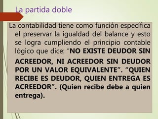 La contabilidad tiene como función específica
el preservar la igualdad del balance y esto
se logra cumpliendo el principio contable
lógico que dice: “NO EXISTE DEUDOR SIN
ACREEDOR, NI ACREEDOR SIN DEUDOR
POR UN VALOR EQUIVALENTE”. “QUIEN
RECIBE ES DEUDOR, QUIEN ENTREGA ES
ACREEDOR”. (Quien recibe debe a quien
entrega).
La partida doble
 