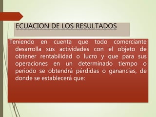 ECUACION DE LOS RESULTADOS
Teniendo en cuenta que todo comerciante
desarrolla sus actividades con el objeto de
obtener rentabilidad o lucro y que para sus
operaciones en un determinado tiempo o
periodo se obtendrá pérdidas o ganancias, de
donde se establecerá que:
 