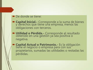  De donde se tiene:
 Capital Inicial.- Corresponde a la suma de bienes
y derechos que tiene una empresa, menos las
obligaciones con terceros.
 Utilidad o Pérdida.- Corresponde al resultado
obtenido en una gestión ya sea positiva o
negativa.
 Capital Actual o Patrimonio.- Es la obligación
tiene el negocio o empresa para con sus
propietarios, sumadas las utilidades o restadas las
pérdidas.
 
