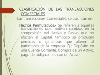 CLASIFICACIÓN DE LAS TRANSACCIONES
COMERCIALES
Las transacciones Comerciales, se clasifican en:
Hechos Permutativos.- Se refieren a aquellas
transacciones que motivan cambios en la
composición del Activo y Pasivo que no
afectan al Capital, tampoco se producen
pérdidas o ganancias que alteren al
patrimonio de la empresa. Ej.: Depósito en
una Cuenta Corriente, Compra de un Activo,
pago de obligaciones con un Activo.
 