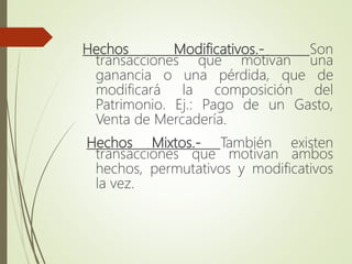 Hechos Modificativos.- Son
transacciones que motivan una
ganancia o una pérdida, que de
modificará la composición del
Patrimonio. Ej.: Pago de un Gasto,
Venta de Mercadería.
Hechos Mixtos.- También existen
transacciones que motivan ambos
hechos, permutativos y modificativos
la vez.
 