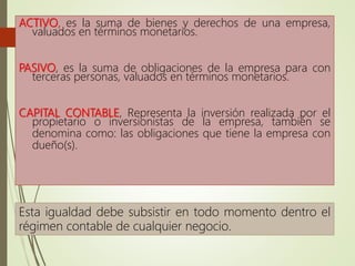 ACTIVO, es la suma de bienes y derechos de una empresa,
valuados en términos monetarios.
PASIVO, es la suma de obligaciones de la empresa para con
terceras personas, valuados en términos monetarios.
CAPITAL CONTABLE, Representa la inversión realizada por el
propietario o inversionistas de la empresa, también se
denomina como: las obligaciones que tiene la empresa con
dueño(s).
Esta igualdad debe subsistir en todo momento dentro el
régimen contable de cualquier negocio.
 