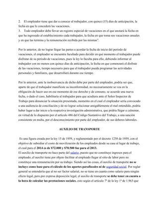 2. El empleador tiene que dar a conocer al trabajador, con quince (15) días de anticipación, la 
fecha en que le concederá las vacaciones. 
3. Todo empleador debe llevar un registro especial de vacaciones en el que anotará la fecha en 
que ha ingresado al establecimiento cada trabajador, la fecha en que toma sus vacaciones anuales 
y en que las termina y la remuneración recibida por las mismas”. 
Por lo anterior, de no lograr llegar las partes a acordar la fecha de inicio del periodo de 
vacaciones, el empleador se encuentra facultado para decidir en qué momento el trabajador puede 
disfrutar de su periodo de vacaciones, pues la ley lo faculta para ello, debiendo informar al 
trabajador con no menos con quince días de anticipación, la fecha en que comenzará el disfrute 
de las vacaciones, tiempo necesario para que el trabajador pueda programar las actividades 
personales y familiares, que desarrollará durante ese tiempo. 
Por lo anterior, ante la inobservancia de dicho debe por parte del empleador, podría ser que, 
aparte de que el trabajador manifieste su inconformidad, no necesariamente se vea en la 
obligación de hacer uso en ese momento de ese derecho y de consuno, se acuerde una nueva 
fecha, o dado el caso, habilitaría al trabajador para que acudiera ante el Señor Inspector de 
Trabajo para denunciar la situación presentada, momento en el cual el empleador sería convocado 
a una audiencia de conciliación y de no lograr solucionar amigablemente el mal entendido, podría 
haber lugar a dar inicio a la respectiva investigación administrativa, que podría llegar a culminar, 
en virtud de lo dispuesto por el artículo 486 del Código Sustantivo del Trabajo, a una sanción 
consistente en multa, por el desconocimiento por parte del empleador, de sus deberes laborales. 
AUXILIO DE TRANSPORTE 
Es una figura creada por la ley 15 de 1959, y reglamentado por el decreto 1258 de 1959, con el 
objetivo de subsidiar el costo de movilización de los empleados desde su casa al lugar de trabajo, 
el cual para el 2014 es de $72.000 y $70.500 fue para el 2013. 
El auxilio de transporte no hace parte del salario, puesto que no constituye ingresos para el 
empleado, el auxilio tiene por objeto facilitar al empleado llegar al sitio de labor pero no 
constituye una remuneración por su trabajo. Siendo así las cosas, el auxilio de transporte no se 
incluye como base para el cálculo de los aportes parafiscales ni de seguridad social. Por reglar 
general se entendería que al no ser factor salarial, no se tiene en cuanta como salario para ningún 
efecto legal, pero por expresa deposición legal, el auxilio de transporte se debe tener en cuenta a 
la hora de calcular las prestaciones sociales, esto según el artículo 7º de la ley 1ª de 1.963 que 
 