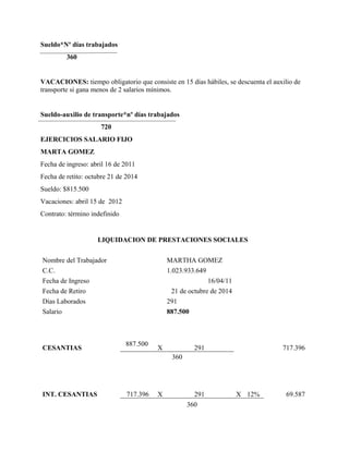 Sueldo*Nº días trabajados 
360 
VACACIONES: tiempo obligatorio que consiste en 15 días hábiles, se descuenta el auxilio de 
transporte si gana menos de 2 salarios mínimos. 
Sueldo-auxilio de transporte*nº días trabajados 
720 
EJERCICIOS SALARIO FIJO 
MARTA GOMEZ 
Fecha de ingreso: abril 16 de 2011 
Fecha de retito: octubre 21 de 2014 
Sueldo: $815.500 
Vacaciones: abril 15 de 2012 
Contrato: término indefinido 
LIQUIDACION DE PRESTACIONES SOCIALES 
Nombre del Trabajador MARTHA GOMEZ 
C.C. 1.023.933.649 
Fecha de Ingreso 16/04/11 
Fecha de Retiro 21 de octubre de 2014 
Días Laborados 291 
Salario 887.500 
CESANTIAS 887.500 
X 291 717.396 
360 
INT. CESANTIAS 717.396 
X 291 X 12% 69.587 
360 
 