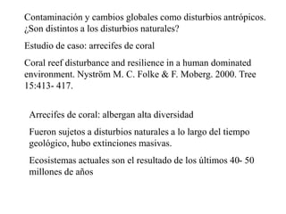 Contaminación y cambios globales como disturbios antrópicos.
¿Son distintos a los disturbios naturales?
Estudio de caso: arrecifes de coral
Coral reef disturbance and resilience in a human dominated
environment. Nyström M. C. Folke & F. Moberg. 2000. Tree
15:413- 417.
Arrecifes de coral: albergan alta diversidad
Fueron sujetos a disturbios naturales a lo largo del tiempo
geológico, hubo extinciones masivas.
Ecosistemas actuales son el resultado de los últimos 40- 50
millones de años
 