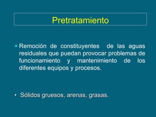 Pretratamiento

 Remoción de constituyentes de las aguas
  residuales que puedan provocar problemas de
 funcionamiento y mantenimiento      de   los
 diferentes equipos y procesos.



• Sólidos gruesos, arenas, grasas.
 