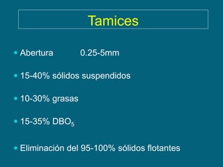 Tamices

 Abertura        0.25-5mm

 15-40% sólidos suspendidos

 10-30% grasas

 15-35% DBO5


 Eliminación del 95-100% sólidos flotantes
 