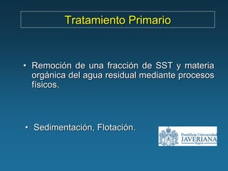 Tratamiento Primario


• Remoción de una fracción de SST y materia
  orgánica del agua residual mediante procesos
  físicos.



• Sedimentación, Flotación.
 
