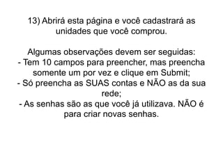 13) Abrirá esta página e você cadastrará as
unidades que você comprou.
Algumas observações devem ser seguidas:
- Tem 10 campos para preencher, mas preencha
somente um por vez e clique em Submit;
- Só preencha as SUAS contas e NÃO as da sua
rede;
- As senhas são as que você já utilizava. NÃO é
para criar novas senhas.

 