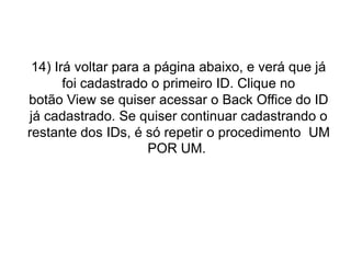 14) Irá voltar para a página abaixo, e verá que já
foi cadastrado o primeiro ID. Clique no
botão View se quiser acessar o Back Office do ID
já cadastrado. Se quiser continuar cadastrando o
restante dos IDs, é só repetir o procedimento UM
POR UM.

 