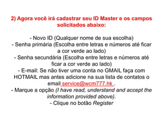 2) Agora você irá cadastrar seu ID Master e os campos
solicitados abaixo:
- Novo ID (Qualquer nome de sua escolha)
- Senha primária (Escolha entre letras e números até ficar
a cor verde ao lado)
- Senha secundária (Escolha entre letras e números até
ficar a cor verde ao lado)
- E-mail: Se não tiver uma conta no GMAIL faça com
HOTMAIL mas antes adicione na sua lista de contatos o
email service@wcm777.hk .
- Marque a opção (I have read, understand and accept the
information provided above).
- Clique no botão Register

 