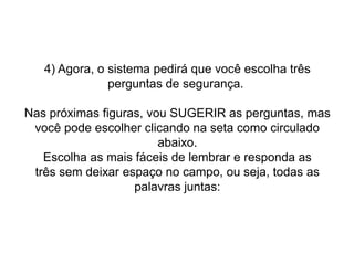 4) Agora, o sistema pedirá que você escolha três
perguntas de segurança.

Nas próximas figuras, vou SUGERIR as perguntas, mas
você pode escolher clicando na seta como circulado
abaixo.
Escolha as mais fáceis de lembrar e responda as
três sem deixar espaço no campo, ou seja, todas as
palavras juntas:

 