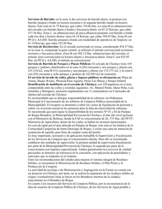 Servicios de Barrido: en la zona A dos servicios de barrido diario, la primera con
barrido integral a fondo en horario nocturno y la segunda barrido simple en horario
diurno. Éste será en 41.72 Km/eje, que cubre 159.66 Has. La zona B en urbanizaciones
del cercado con barrido diario a fondo y frecuencia diaria: en 85.33 Km/eje, que cubre
517.36 Has. Zona C, en urbanizaciones de poca afluencia peatonal: con barrido a fondo
cada tres días y horario diurno: tiene 65.14 Km/eje, que cubre 394.93 Has. Zona D con
PP.JJ y AA.HH: barrido semanal a fondo con modalidad de operativos de limpieza: en
91.19 Km/eje, que cubre 552.89 Has.
Servicio de Recolección: En el cercado sectorizado en zonas, considerando 434.37 Has.
en la zona A, comprende la parte central; se utilizará el método convencional en horario
nocturno y frecuencia diaria. Zona B con 502.12 Has. urbanizaciones del cercado, el
método semi-convencional en horario diurno y frecuencia diaria. Zona C con 625.95
Has. de PP.JJ y AA.HH, el método no convencional
Servicio de Barrido de Parques y Plazas Públicas: El cercado de Chiclayo tiene 165
parques y jardines, distribuidos en la zona A (56) cincuenta y seis parques y plazas con
231,510 m2, zona B (51) cincuenta y uno parques y plazas con 133,173 m2, y la zona C
con (58) cincuenta y ocho parques y jardines de 162,893 m2 de extensión .
El servicio de lavado de calles, plazas y lugares públicos se efectuarán en: Plaza de
Armas, Pasaje Woyke, Plazuela Elías Aguirre, Paseo Las Musas y Parque Infantil
Densificación de mobiliario en el cercado de Chiclayo: con 350 papeleras en el área
comprendida entre las calles y avenidas siguientes: Av. Manuel Pardo, Sáenz Peña, Luis
Gonzáles y Bolognesi; asimismo implementar con 11 contenedores en 8 mercados de
abastos del cercado de Chiclayo.
Es recomendable que se delegue responsabilidad de la cobranza vía Ordenanza
Municipal al Concesionario de los arbitrios de Limpieza Pública (morosidad) de la
Municipalidad. El recupero se destinará a cubrir los costos de liquidación de personal y
cubrir vía inversión inicial en los primeros años la falta de efectividad de cobranza.
Se recomienda que para lograr la disponibilidad de los terrenos Nº 01 y 02 de Pampas
de Reque-Botadero, la Municipalidad Provincial de Chiclayo, al más alto nivel gestione
con el Ministerio de Defensa, donde la FAP es concesionaria de 26, 375 Has. del PETT-
Ministerio de Agricultura, dentro de los cuales se hallan los terrenos mencionados.
En caso de optar por el área ubicada en Pampas de Reque; éste está en los linderos de la
Comunidad Campesina de Santo Domingo de Reque; y existe una carta de intención de
aceptación de aquella; para fines de compra-venta del predio.
Es muy importante, necesario y de aplicación ineludible la Supervisión y Fiscalización
de los Servicios de Limpieza que el concesionario efectúe. Para ello se recomienda
establecer dos unidades de supervisión; la primera unidad de supervisión-fiscalización
por parte de la Municipalidad Provincial de Chiclayo; la segunda por parte de la
concesionaria con logística especializada. Ambas garantizarán los servicios de calidad
precisados en términos de referencia de la concesión; con aplicación de penalidades y
sanciones que se estipulen en el contrato.
Entre las recomendaciones del estudio para mejorar el sistema integral de Residuos
Sólidos, se encuentran la Minimización de Residuos Sólidos, el Plan Piloto y la
Producción de Compost.
La actividad de reciclaje o de Minimización y Segregación en la Fuente no cuenta con
un proyecto en Chiclayo; por tanto, no se realiza la separación de los residuos sólidos en
origen; eventualmente éstas se hacen en los Botaderos internos de la ciudad y
mayormente en el Botadero de Reque.
En cuanto a los usuarios del Servicio de Limpieza Pública, por la inconsistencia de la
data de usuarios de Limpieza Pública de Chiclayo, de los Servicios de Agua potable y
 
