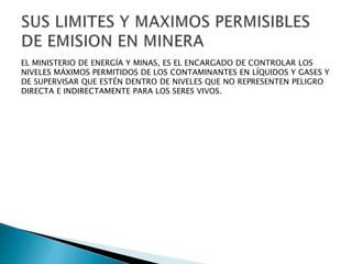 EL MINISTERIO DE ENERGÍA Y MINAS, ES EL ENCARGADO DE CONTROLAR LOS 
NIVELES MÁXIMOS PERMITIDOS DE LOS CONTAMINANTES EN LÍQUIDOS Y GASES Y 
DE SUPERVISAR QUE ESTÉN DENTRO DE NIVELES QUE NO REPRESENTEN PELIGRO 
DIRECTA E INDIRECTAMENTE PARA LOS SERES VIVOS. 
 