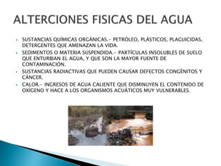  SUSTANCIAS QUÍMICAS ORGÁNICAS.- PETRÓLEO, PLÁSTICOS, PLAGUICIDAS, 
DETERGENTES QUE AMENAZAN LA VIDA. 
 SEDIMENTOS O MATERIA SUSPENDIDA.- PARTÍCULAS INSOLUBLES DE SUELO 
QUE ENTURBIAN EL AGUA, Y QUE SON LA MAYOR FUENTE DE 
CONTAMINACIÓN. 
 SUSTANCIAS RADIACTIVAS QUE PUEDEN CAUSAR DEFECTOS CONGÉNITOS Y 
CÁNCER. 
 CALOR.- INGRESOS DE AGUA CALIENTE QUE DISMINUYEN EL CONTENIDO DE 
OXÍGENO Y HACE A LOS ORGANISMOS ACUÁTICOS MUY VULNERABLES. 
 