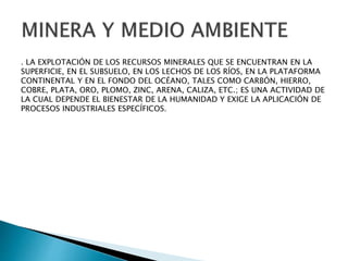 . LA EXPLOTACIÓN DE LOS RECURSOS MINERALES QUE SE ENCUENTRAN EN LA 
SUPERFICIE, EN EL SUBSUELO, EN LOS LECHOS DE LOS RÍOS, EN LA PLATAFORMA 
CONTINENTAL Y EN EL FONDO DEL OCÉANO, TALES COMO CARBÓN, HIERRO, 
COBRE, PLATA, ORO, PLOMO, ZINC, ARENA, CALIZA, ETC.; ES UNA ACTIVIDAD DE 
LA CUAL DEPENDE EL BIENESTAR DE LA HUMANIDAD Y EXIGE LA APLICACIÓN DE 
PROCESOS INDUSTRIALES ESPECÍFICOS. 
 