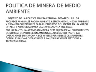 OBJETIVO DE LA POLÍTICA MINERA PERUANA: DESARROLLAR LOS 
RECURSOS MINERALES RACIONALMENTE, RESPETANDO EL MEDIO AMBIENTE 
Y CREANDO CONDICIONES PARA EL PROGRESO DEL SECTOR EN UN MARCO 
ESTABLE Y ARMONIOSO PARA LAS EMPRESAS Y LA SOCIEDAD. 
POR LO TANTO, LA ACTIVIDAD MINERA DEBE SUJETARSE AL CUMPLIMIENTO 
DE NORMAS DE PROTECCIÓN AMBIENTAL, ADECUANDO TANTO LAS 
OPERACIONES EN MARCHA A LOS NIVELES PERMISIBLES DE AFLUENTES, 
COMO LAS NUEVAS OPERACIONES A LA UTILIZACIÓN DE MÉTODOS Y 
TÉCNICAS LIMPIAS. 
 