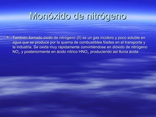 Monóxido de nitrógenoMonóxido de nitrógeno
 También llamado óxido de nitrógeno (II) es un gas incoloro y poco soluble enTambién llamado óxido de nitrógeno (II) es un gas incoloro y poco soluble en
agua que se produce por la quema de combustibles fósiles en el transporte yagua que se produce por la quema de combustibles fósiles en el transporte y
la industria. Se oxida muy rápidamente convirtiéndose en dióxido de nitrógenola industria. Se oxida muy rápidamente convirtiéndose en dióxido de nitrógeno
NONO22, y posteriormente en ácido nítrico HNO, y posteriormente en ácido nítrico HNO33, produciendo así lluvia ácida, produciendo así lluvia ácida
 