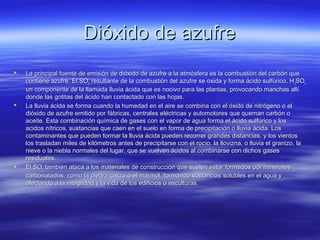 Dióxido de azufreDióxido de azufre
 La principal fuente de emisión de dióxido de azufre a la atmósfera es la combustión del carbón queLa principal fuente de emisión de dióxido de azufre a la atmósfera es la combustión del carbón que
contiene azufre. El SOcontiene azufre. El SO22 resultante de la combustión del azufre se oxida y forma ácido sulfúrico, Hresultante de la combustión del azufre se oxida y forma ácido sulfúrico, H22SOSO44
un componente de la llamada lluvia ácida que es nocivo para las plantas, provocando manchas allíun componente de la llamada lluvia ácida que es nocivo para las plantas, provocando manchas allí
donde las gotitas del ácido han contactado con las hojas.donde las gotitas del ácido han contactado con las hojas.
 La lluvia ácida se forma cuando la humedad en el aire se combina con el óxido de nitrógeno o elLa lluvia ácida se forma cuando la humedad en el aire se combina con el óxido de nitrógeno o el
dióxido de azufre emitido por fábricas, centrales eléctricas y automotores que queman carbón odióxido de azufre emitido por fábricas, centrales eléctricas y automotores que queman carbón o
aceite. Esta combinación química de gases con el vapor de agua forma el ácido sulfúrico y losaceite. Esta combinación química de gases con el vapor de agua forma el ácido sulfúrico y los
acidos nítricos, sustancias que caen en el suelo en forma de precipitación o lluvia ácida. Losacidos nítricos, sustancias que caen en el suelo en forma de precipitación o lluvia ácida. Los
contaminantes que pueden formar la lluvia ácida pueden recorrer grandes distancias, y los vientoscontaminantes que pueden formar la lluvia ácida pueden recorrer grandes distancias, y los vientos
los trasladan miles de kilómetros antes de precipitarse con el rocío, la llovizna, o lluvia el granizo, lalos trasladan miles de kilómetros antes de precipitarse con el rocío, la llovizna, o lluvia el granizo, la
nieve o la niebla normales del lugar, que se vuelven ácidos al combinarse con dichos gasesnieve o la niebla normales del lugar, que se vuelven ácidos al combinarse con dichos gases
residuales.residuales.
 El SOEl SO22 también ataca a los materiales de construcción que suelen estar formados por mineralestambién ataca a los materiales de construcción que suelen estar formados por minerales
carbonatados, como la piedra caliza o el mármol, formando sustancias solubles en el agua ycarbonatados, como la piedra caliza o el mármol, formando sustancias solubles en el agua y
afectando a la integridad y la vida de los edificios o esculturas.afectando a la integridad y la vida de los edificios o esculturas.
 