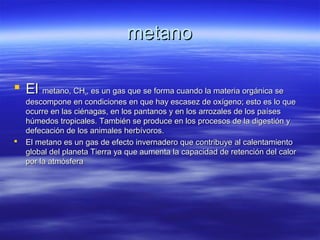 metanometano
 ElEl metano, CHmetano, CH44, es un gas que se forma cuando la materia orgánica se, es un gas que se forma cuando la materia orgánica se
descompone en condiciones en que hay escasez de oxígeno; esto es lo quedescompone en condiciones en que hay escasez de oxígeno; esto es lo que
ocurre en las ciénagas, en los pantanos y en los arrozales de los paísesocurre en las ciénagas, en los pantanos y en los arrozales de los países
húmedos tropicales. También se produce en los procesos de la digestión yhúmedos tropicales. También se produce en los procesos de la digestión y
defecación de los animales herbívoros.defecación de los animales herbívoros.
 El metano es un gas de efecto invernadero que contribuye al calentamientoEl metano es un gas de efecto invernadero que contribuye al calentamiento
global del planeta Tierra ya que aumenta la capacidad de retención del calorglobal del planeta Tierra ya que aumenta la capacidad de retención del calor
por la atmósferapor la atmósfera
 