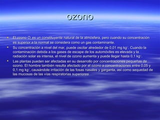 ozonoozono
 El ozono OEl ozono O33 es un constituyente natural de la atmósfera, pero cuando su concentraciónes un constituyente natural de la atmósfera, pero cuando su concentración
es superior a la normal se considera como un gas contaminante.es superior a la normal se considera como un gas contaminante.
 Su concentración a nivel del mar, puede oscilar alrededor de 0,01 mg kgSu concentración a nivel del mar, puede oscilar alrededor de 0,01 mg kg-1-1
. Cuando la. Cuando la
contaminación debida a los gases de escape de los automóviles es elevada y lacontaminación debida a los gases de escape de los automóviles es elevada y la
radiación solar es intensa, el nivel de ozono aumenta y puede llegar hasta 0,1 kgradiación solar es intensa, el nivel de ozono aumenta y puede llegar hasta 0,1 kg-1-1
..
 Las plantas pueden ser afectadas en su desarrollo por concentraciones pequeñas deLas plantas pueden ser afectadas en su desarrollo por concentraciones pequeñas de
ozono. El hombre también resulta afectado por el ozono a concentraciones entre 0,05 yozono. El hombre también resulta afectado por el ozono a concentraciones entre 0,05 y
0,1 mg kg0,1 mg kg-1-1
, causándole irritación de las fosas nasales y garganta, así como sequedad de, causándole irritación de las fosas nasales y garganta, así como sequedad de
las mucosas de las vías respiratorias superioreslas mucosas de las vías respiratorias superiores[[
 