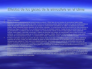 Efectos de los gases de la atmosfera en el climaEfectos de los gases de la atmosfera en el clima
 Smog en Shanghai.Smog en Shanghai.
 Efectos climáticos: generalmente los contaminantes se elevan o flotan lejos de sus fuentes sin acumularse hasta nivelesEfectos climáticos: generalmente los contaminantes se elevan o flotan lejos de sus fuentes sin acumularse hasta niveles
peligrosos. Los patrones de vientos, las nubes, la lluvia y la temperatura pueden afectar la rapidez con que los contaminantes sepeligrosos. Los patrones de vientos, las nubes, la lluvia y la temperatura pueden afectar la rapidez con que los contaminantes se
alejan de una zona. Los patrones climáticos que atrapan la contaminación atmosférica en valles o la desplacen por la tierraalejan de una zona. Los patrones climáticos que atrapan la contaminación atmosférica en valles o la desplacen por la tierra
pueden, dañar ambientes limpios distantes de las fuentes originales. La contaminación del aire se produce por toda sustancia nopueden, dañar ambientes limpios distantes de las fuentes originales. La contaminación del aire se produce por toda sustancia no
deseada que llega a la atmósfera. Es un problema principal en la sociedad moderna. A pesar de que la contaminación del airedeseada que llega a la atmósfera. Es un problema principal en la sociedad moderna. A pesar de que la contaminación del aire
es generalmente un problema peor en las ciudades, los contaminantes afectan el aire en todos lugares. Estas sustanciases generalmente un problema peor en las ciudades, los contaminantes afectan el aire en todos lugares. Estas sustancias
incluyen varios gases y partículas minúsculas o materia de partículas que pueden ser perjudiciales para la salud humana y elincluyen varios gases y partículas minúsculas o materia de partículas que pueden ser perjudiciales para la salud humana y el
ambiente. La contaminación puede ser en forma de gases, líquidos o sólidos. Muchos contaminantes se liberan al aire comoambiente. La contaminación puede ser en forma de gases, líquidos o sólidos. Muchos contaminantes se liberan al aire como
resultado del comportamiento humano. La contaminación existe a diferentes niveles: personal, nacional y mundial.resultado del comportamiento humano. La contaminación existe a diferentes niveles: personal, nacional y mundial.
 El efecto invernadero evita que una parte del calor recibido desde el sol deje la atmósfera y vuelva al espacio. Esto calienta laEl efecto invernadero evita que una parte del calor recibido desde el sol deje la atmósfera y vuelva al espacio. Esto calienta la
superficie de la tierra. Existe una cierta cantidad de gases de efecto de invernadero en la atmósfera que son absolutamentesuperficie de la tierra. Existe una cierta cantidad de gases de efecto de invernadero en la atmósfera que son absolutamente
necesarios para calentar la Tierra, pero en la debida proporción. Actividades como la quema de combustibles derivados delnecesarios para calentar la Tierra, pero en la debida proporción. Actividades como la quema de combustibles derivados del
carbono aumentan esa proporción y el efecto invernadero aumenta. Muchos científicos consideran que como consecuencia secarbono aumentan esa proporción y el efecto invernadero aumenta. Muchos científicos consideran que como consecuencia se
está produciendo el calentamiento global Otros gases que contribuyen al problema incluyen los clorofluorocarbonos (CFCs), elestá produciendo el calentamiento global Otros gases que contribuyen al problema incluyen los clorofluorocarbonos (CFCs), el
metano, los óxidos nitrosos y el ozono.metano, los óxidos nitrosos y el ozono.
 Daño a la capa de ozono: el ozono es una forma de oxígeno ODaño a la capa de ozono: el ozono es una forma de oxígeno O33 que se encuentra en la atmósfera superior de la tierra. El daño aque se encuentra en la atmósfera superior de la tierra. El daño a
la capa de ozono se produce principalmente por el uso de clorofluorocarbonos (CFCs). La capa fina de moléculas de ozono enla capa de ozono se produce principalmente por el uso de clorofluorocarbonos (CFCs). La capa fina de moléculas de ozono en
la atmósfera absorbe algunos de los rayos ultravioletas (UV) antes de que lleguen a la superficie de la tierra, con lo cual se hacela atmósfera absorbe algunos de los rayos ultravioletas (UV) antes de que lleguen a la superficie de la tierra, con lo cual se hace
posible la vida en la tierra. El agotamiento del ozono produce niveles más altos de radiación UV en la tierra, con lo cual se poneposible la vida en la tierra. El agotamiento del ozono produce niveles más altos de radiación UV en la tierra, con lo cual se pone
en peligro tanto a plantas como a animalesen peligro tanto a plantas como a animales
 