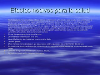 Efectos nocivos para la saludEfectos nocivos para la salud
Muchos estudios han demostrado enlaces entre la contaminación y los efectos para la salud. Los aumentos en laMuchos estudios han demostrado enlaces entre la contaminación y los efectos para la salud. Los aumentos en la
contaminación del aire se han ligado a quebranto en la función pulmonar y aumentos en los ataques cardíacoscontaminación del aire se han ligado a quebranto en la función pulmonar y aumentos en los ataques cardíacos
Niveles altos de contaminación atmosférica según el Índice de Calidad del Aire de la Agencia de ProtecciónNiveles altos de contaminación atmosférica según el Índice de Calidad del Aire de la Agencia de Protección
Ambiental de los Estados Unidos (EPA, por sus siglas en inglés) perjudican directamente a personas que padecenAmbiental de los Estados Unidos (EPA, por sus siglas en inglés) perjudican directamente a personas que padecen
asma y otros tipos de enfermedad pulmonar o cardíaca. La calidad general del aire ha mejorado en los últimos 20asma y otros tipos de enfermedad pulmonar o cardíaca. La calidad general del aire ha mejorado en los últimos 20
años pero las zonas urbanas son aún motivo de preocupación. Los ancianos y los niños son especialmenteaños pero las zonas urbanas son aún motivo de preocupación. Los ancianos y los niños son especialmente
vulnerables a los efectos de la contaminación del aire.vulnerables a los efectos de la contaminación del aire.
 El nivel de riesgo depende de varios factores:El nivel de riesgo depende de varios factores:
 La cantidad de contaminación en el aire,La cantidad de contaminación en el aire,
 La cantidad de aire que respiramos en un momento dado,La cantidad de aire que respiramos en un momento dado,
 La salud general.La salud general.
 Otras maneras menos directas en que las personas están expuestas a los contaminantes del aire son:Otras maneras menos directas en que las personas están expuestas a los contaminantes del aire son:
 El consumo de productos alimenticios contaminados con sustancias tóxicas del aire que se han depositado dondeEl consumo de productos alimenticios contaminados con sustancias tóxicas del aire que se han depositado donde
crecen,crecen,
 Consumo de agua contaminada con sustancias del aire,Consumo de agua contaminada con sustancias del aire,
 Contacto con suelo, polvo o agua contaminadosContacto con suelo, polvo o agua contaminados
 