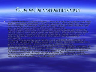Que es la contaminacionQue es la contaminacion
 LaLa contaminacióncontaminación es cualquier sustancia o forma de energía que puede provocar algúnes cualquier sustancia o forma de energía que puede provocar algún
daño o desequilibrio (irreversible o no) en un ecosistema, en el medio físico o en un serdaño o desequilibrio (irreversible o no) en un ecosistema, en el medio físico o en un ser
vivo. Es siempre una alteración negativa del estado natural del medio ambiente, y porvivo. Es siempre una alteración negativa del estado natural del medio ambiente, y por
tanto, se genera como consecuencia de la actividad humana.tanto, se genera como consecuencia de la actividad humana.
Para que exista contaminación, la sustancia contaminante deberá estar en cantidadPara que exista contaminación, la sustancia contaminante deberá estar en cantidad
relativa suficiente como para provocar ese desequilibrio. Esta cantidad relativa puederelativa suficiente como para provocar ese desequilibrio. Esta cantidad relativa puede
expresarse como la masa de la sustancia introducida en relación con la masa o elexpresarse como la masa de la sustancia introducida en relación con la masa o el
volumen del medio receptor de la misma. Este cociente recibe el nombre devolumen del medio receptor de la misma. Este cociente recibe el nombre de
concentración.concentración.
Los agentes contaminantes tienen relación con el crecimiento de la población y elLos agentes contaminantes tienen relación con el crecimiento de la población y el
consumo (consumo (combustibles fósilescombustibles fósiles la generación de basura, desechos industriales, etc.),la generación de basura, desechos industriales, etc.),
ya que, al aumentar estos, la contaminación que ocasionan es mayor.ya que, al aumentar estos, la contaminación que ocasionan es mayor.
Por su consistencia, los contaminantes se clasifican en sólidos, líquidos y gaseosos. SePor su consistencia, los contaminantes se clasifican en sólidos, líquidos y gaseosos. Se
descartan los generados por procesos naturales, ya que, por definición, no contaminan.descartan los generados por procesos naturales, ya que, por definición, no contaminan.
Los agentes sólidos están constituidos por la basura en sus diversas presentaciones.Los agentes sólidos están constituidos por la basura en sus diversas presentaciones.
Provocan contaminación del suelo, del aire y del agua. Del suelo porque produceProvocan contaminación del suelo, del aire y del agua. Del suelo porque produce
microorganismos y animales dañinos; del aire porque produce mal olor y gases tóxicos,microorganismos y animales dañinos; del aire porque produce mal olor y gases tóxicos,
y del agua porque la ensucia y no puede utilizarsey del agua porque la ensucia y no puede utilizarse
 