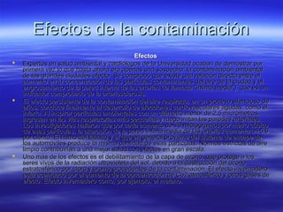 Efectos de la contaminaciónEfectos de la contaminación
EfectosEfectos
 Expertos en salud ambiental y cardiólogos de la Universidad acaban de demostrar porExpertos en salud ambiental y cardiólogos de la Universidad acaban de demostrar por
primera vez lo que hasta ahora era apenas una sospecha: la contaminación ambientalprimera vez lo que hasta ahora era apenas una sospecha: la contaminación ambiental
de las grandes ciudades afecta Se comprobó que existe una relación directa entre elde las grandes ciudades afecta Se comprobó que existe una relación directa entre el
aumento en la concentración de las partículas contaminantes del aire de la ciudad y elaumento en la concentración de las partículas contaminantes del aire de la ciudad y el
engrosamiento de la pared interna de las arterias (la llamada "íntima media"), que es unengrosamiento de la pared interna de las arterias (la llamada "íntima media"), que es un
indicador comprobado de la arteriosclerosis.indicador comprobado de la arteriosclerosis.
 El efecto persistente de la contaminación del aire respirado, en un proceso silencioso deEl efecto persistente de la contaminación del aire respirado, en un proceso silencioso de
años, conduce finalmente al desarrollo de afecciones cardiovasculares agudas, como elaños, conduce finalmente al desarrollo de afecciones cardiovasculares agudas, como el
infarto. Al inspirar partículas ambientales con un diámetro menor de 2,5 micrómetros,infarto. Al inspirar partículas ambientales con un diámetro menor de 2,5 micrómetros,
ingresan en las vías respiratorias más pequeñas y luego irritan las paredes arteriales.ingresan en las vías respiratorias más pequeñas y luego irritan las paredes arteriales.
Los investigadores hallaron que por cada aumento de 10 microgramos por metro cúbicoLos investigadores hallaron que por cada aumento de 10 microgramos por metro cúbico
de esas partículas, la alteración de la pared íntima media de las arterias aumenta un 5,9de esas partículas, la alteración de la pared íntima media de las arterias aumenta un 5,9
por ciento. El humo del tabaco y el que en general proviene del sistema de escape depor ciento. El humo del tabaco y el que en general proviene del sistema de escape de
los automóviles produce la misma cantidad de esas partículas. Normas estrictas de airelos automóviles produce la misma cantidad de esas partículas. Normas estrictas de aire
limpio contribuirían a una mejor salud con efectos en gran escala.limpio contribuirían a una mejor salud con efectos en gran escala.
 Uno más de los efectos es el debilitamiento de la capa de ozono, que protege a losUno más de los efectos es el debilitamiento de la capa de ozono, que protege a los
seres vivos de la radiación ultravioleta del sol, debido a la destrucción del ozonoseres vivos de la radiación ultravioleta del sol, debido a la destrucción del ozono
estratosférico por cloro y bromo procedentes de la contaminación. El efecto invernaderoestratosférico por cloro y bromo procedentes de la contaminación. El efecto invernadero
está acentuado por el aumento de la concentración de Co2 atmosférico y otros gases deestá acentuado por el aumento de la concentración de Co2 atmosférico y otros gases de
efecto. Efecto invernadero como, por ejemplo, el metano.efecto. Efecto invernadero como, por ejemplo, el metano.
 