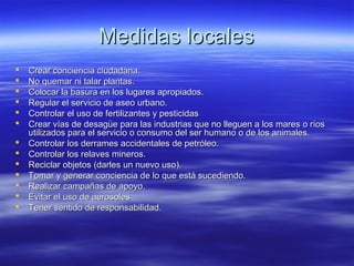 Medidas localesMedidas locales
 Crear conciencia ciudadana.Crear conciencia ciudadana.
 No quemar ni talar plantas.No quemar ni talar plantas.
 Colocar la basura en los lugares apropiados.Colocar la basura en los lugares apropiados.
 Regular el servicio de aseo urbano.Regular el servicio de aseo urbano.
 Controlar el uso de fertilizantes y pesticidasControlar el uso de fertilizantes y pesticidas
 Crear vías de desagüe para las industrias que no lleguen a los mares o ríosCrear vías de desagüe para las industrias que no lleguen a los mares o ríos
utilizados para el servicio o consumo del ser humano o de los animales.utilizados para el servicio o consumo del ser humano o de los animales.
 Controlar los derrames accidentales de petróleo.Controlar los derrames accidentales de petróleo.
 Controlar los relaves mineros.Controlar los relaves mineros.
 Reciclar objetos (darles un nuevo uso).Reciclar objetos (darles un nuevo uso).
 Tomar y generar conciencia de lo que está sucediendo.Tomar y generar conciencia de lo que está sucediendo.
 Realizar campañas de apoyo.Realizar campañas de apoyo.
 Evitar el uso de aerosolesEvitar el uso de aerosoles
 Tener sentido de responsabilidad.Tener sentido de responsabilidad.
 
