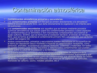 Contaminación atmosféricaContaminación atmosférica
 Contaminantes atmosféricos primarios y secundariosContaminantes atmosféricos primarios y secundarios
 LosLos contaminantes primarioscontaminantes primarios son los que se emiten directamente a la atmósfera2son los que se emiten directamente a la atmósfera2
como el dióxido de azufre SO2, que daña directamente la vegetación y es irritante paracomo el dióxido de azufre SO2, que daña directamente la vegetación y es irritante para
los pulmones.los pulmones.
 LosLos contaminantes secundarioscontaminantes secundarios son aquellos que se forman mediante procesosson aquellos que se forman mediante procesos
químicos atmosféricos que actúan sobre los contaminantes primarios o sobre especiesquímicos atmosféricos que actúan sobre los contaminantes primarios o sobre especies
no contaminantes en la atmósfera.2 Son importantes contaminantes secundarios elno contaminantes en la atmósfera.2 Son importantes contaminantes secundarios el
ácido sulfúrico, SO4H2, que se forma por la oxidación del SO2, el dióxido de nitrógenoácido sulfúrico, SO4H2, que se forma por la oxidación del SO2, el dióxido de nitrógeno
NO2, que se forma al oxidarse el contaminante primario NO y el ozono O3, que se formaNO2, que se forma al oxidarse el contaminante primario NO y el ozono O3, que se forma
a partir del oxígeno O2.a partir del oxígeno O2.
 Ambos contaminantes, primarios y secundarios pueden depositarse en la superficie deAmbos contaminantes, primarios y secundarios pueden depositarse en la superficie de
la tierra por deposición seca o húmeda e impactar en determinados receptores, comola tierra por deposición seca o húmeda e impactar en determinados receptores, como
personas, animales, ecosistemas acuáticos, bosques, cosechas y materiales. En todospersonas, animales, ecosistemas acuáticos, bosques, cosechas y materiales. En todos
los países existen unos límites impuestos a determinados contaminantes que puedenlos países existen unos límites impuestos a determinados contaminantes que pueden
incidir sobre la salud de la población y su bienestar.incidir sobre la salud de la población y su bienestar.
 En España existen funcionando en la actualidad diversas redes de vigilancia de laEn España existen funcionando en la actualidad diversas redes de vigilancia de la
contaminación atmosférica instaladas en las diferentes Comunidades Autónomas y quecontaminación atmosférica instaladas en las diferentes Comunidades Autónomas y que
efectúan medidas de una variada gama de contaminantes que abarcan desde los óxidosefectúan medidas de una variada gama de contaminantes que abarcan desde los óxidos
de azufre y nitrógeno hasta hidrocarburos, con sistemas de captación de partículas,de azufre y nitrógeno hasta hidrocarburos, con sistemas de captación de partículas,
monóxido de carbono, ozono, metales pesados, etc.3monóxido de carbono, ozono, metales pesados, etc.3
 