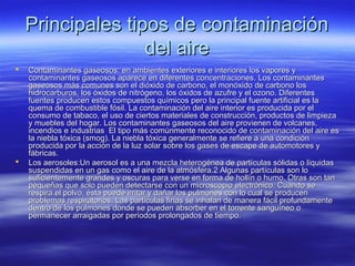 Principales tipos de contaminaciónPrincipales tipos de contaminación
del airedel aire
 Contaminantes gaseosos: en ambientes exteriores e interiores los vapores yContaminantes gaseosos: en ambientes exteriores e interiores los vapores y
contaminantes gaseosos aparece en diferentes concentraciones. Los contaminantescontaminantes gaseosos aparece en diferentes concentraciones. Los contaminantes
gaseosos más comunes son el dióxido de carbono, el monóxido de carbono losgaseosos más comunes son el dióxido de carbono, el monóxido de carbono los
hidrocarburos, los óxidos de nitrógeno, los óxidos de azufre y el ozono. Diferenteshidrocarburos, los óxidos de nitrógeno, los óxidos de azufre y el ozono. Diferentes
fuentes producen estos compuestos químicos pero la principal fuente artificial es lafuentes producen estos compuestos químicos pero la principal fuente artificial es la
quema de combustible fósil. La contaminación del aire interior es producida por elquema de combustible fósil. La contaminación del aire interior es producida por el
consumo de tabaco, el uso de ciertos materiales de construcción, productos de limpiezaconsumo de tabaco, el uso de ciertos materiales de construcción, productos de limpieza
y muebles del hogar. Los contaminantes gaseosos del aire provienen de volcanes,y muebles del hogar. Los contaminantes gaseosos del aire provienen de volcanes,
incendios e industrias El tipo más comúnmente reconocido de contaminación del aire esincendios e industrias El tipo más comúnmente reconocido de contaminación del aire es
la niebla tóxica (smog). La niebla tóxica generalmente se refiere a una condiciónla niebla tóxica (smog). La niebla tóxica generalmente se refiere a una condición
producida por la acción de la luz solar sobre los gases de escape de automotores yproducida por la acción de la luz solar sobre los gases de escape de automotores y
fábricas.fábricas.
 Los aerosoles:Un aerosol es a una mezcla heterogénea de partículas sólidas o líquidasLos aerosoles:Un aerosol es a una mezcla heterogénea de partículas sólidas o líquidas
suspendidas en un gas como el aire de la atmósfera.2 Algunas partículas son losuspendidas en un gas como el aire de la atmósfera.2 Algunas partículas son lo
suficientemente grandes y oscuras para verse en forma de hollín o humo. Otras son tansuficientemente grandes y oscuras para verse en forma de hollín o humo. Otras son tan
pequeñas que solo pueden detectarse con un microscopio electrónico. Cuando sepequeñas que solo pueden detectarse con un microscopio electrónico. Cuando se
respira el polvo, ésta puede irritar y dañar los pulmones con lo cual se producenrespira el polvo, ésta puede irritar y dañar los pulmones con lo cual se producen
problemas respiratorios. Las partículas finas se inhalan de manera fácil profundamenteproblemas respiratorios. Las partículas finas se inhalan de manera fácil profundamente
dentro de los pulmones donde se pueden absorber en el torrente sanguíneo odentro de los pulmones donde se pueden absorber en el torrente sanguíneo o
permanecer arraigadas por períodos prolongados de tiempo.permanecer arraigadas por períodos prolongados de tiempo.
 