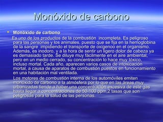 Monóxido de carbonoMonóxido de carbono
 Monóxido de carbonoMonóxido de carbono
Es uno de los productos de la combustión incompleta. Es peligrosoEs uno de los productos de la combustión incompleta. Es peligroso
para las personas y los animales, puesto que se fija en la hemoglobinapara las personas y los animales, puesto que se fija en la hemoglobina
de la sangre impidiendo el transporte de oxígenoo en el organismo.de la sangre impidiendo el transporte de oxígenoo en el organismo.
Además, es inodoro, y a la hora de sentir un ligero dolor de cabeza yaAdemás, es inodoro, y a la hora de sentir un ligero dolor de cabeza ya
es demasiado tarde. Se diluye muy fácilmente en el aire ambiental,es demasiado tarde. Se diluye muy fácilmente en el aire ambiental,
pero en un medio cerrado, su concentración lo hace muy tóxico,pero en un medio cerrado, su concentración lo hace muy tóxico,
incluso mortal. Cada año, aparecen varios casos de intoxicaciónincluso mortal. Cada año, aparecen varios casos de intoxicación
mortal, a causa de aparatos de combustión puestos en funcionamientomortal, a causa de aparatos de combustión puestos en funcionamiento
en una habitación mal ventilada.en una habitación mal ventilada.
Los motores de combustión interna de los automóviles emitenLos motores de combustión interna de los automóviles emiten
monóxido de carbono a la atmósfera por lo que en las áreas muymonóxido de carbono a la atmósfera por lo que en las áreas muy
urbanizadas tiende a haber una concentración excesiva de este gasurbanizadas tiende a haber una concentración excesiva de este gas
hasta llegar a concentraciones de 50-100 ppm,2 tasas que sonhasta llegar a concentraciones de 50-100 ppm,2 tasas que son
peligrosas para la salud de las personas.peligrosas para la salud de las personas.
 