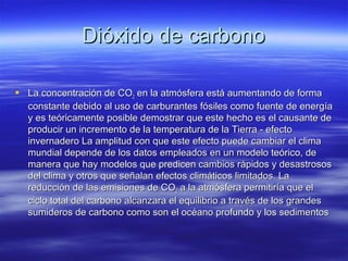 Dióxido de carbonoDióxido de carbono
 La concentración de COLa concentración de CO22 en la atmósfera está aumentando de formaen la atmósfera está aumentando de forma
constante debido al uso de carburantes fósiles como fuente de energíaconstante debido al uso de carburantes fósiles como fuente de energía
y es teóricamente posible demostrar que este hecho es el causante dey es teóricamente posible demostrar que este hecho es el causante de
producir un incremento de la temperatura de la Tierra - efectoproducir un incremento de la temperatura de la Tierra - efecto
invernadero La amplitud con que este efecto puede cambiar el climainvernadero La amplitud con que este efecto puede cambiar el clima
mundial depende de los datos empleados en un modelo teórico, demundial depende de los datos empleados en un modelo teórico, de
manera que hay modelos que predicen cambios rápidos y desastrososmanera que hay modelos que predicen cambios rápidos y desastrosos
del clima y otros que señalan efectos climáticos limitados. Ladel clima y otros que señalan efectos climáticos limitados. La
reducción de las emisiones de COreducción de las emisiones de CO22 a la atmósfera permitiría que ela la atmósfera permitiría que el
ciclo total del carbono alcanzara el equilibrio a través de los grandesciclo total del carbono alcanzara el equilibrio a través de los grandes
sumideros de carbono como son el océano profundo y los sedimentossumideros de carbono como son el océano profundo y los sedimentos
 