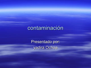 contaminacióncontaminación
Presentado por:Presentado por:
yadira Ochoayadira Ochoa
 