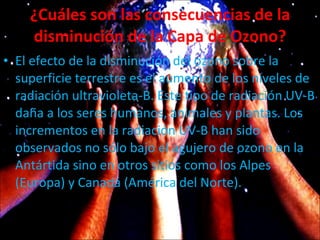 ¿Cuáles son las consecuencias de la disminución de la Capa de Ozono? El efecto de la disminución del ozono sobre la superficie terrestre es el aumento de los niveles de radiación ultravioleta-B. Este tipo de radiación UV-B daña a los seres humanos, animales y plantas. Los incrementos en la radiación UV-B han sido observados no sólo bajo el agujero de ozono en la Antártida sino en otros sitios como los Alpes (Europa) y Canadá (América del Norte).  