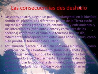 Las consecuencias des deshielo Las zonas polares juegan un papel fundamental en la biosfera común del planeta. Las diferentes partes de la Tierra están sujetas a diversos grados de calentamiento y enfriamiento, y sus intercambios (mediante vientos y corrientes de los océanos) conforman el clima que tenemos hoy en día, totalmente interdependiente entre unas zonas y otras, como bien prueba el fenómeno de El Niño.  Actualmente, parece que el hielo comienza a disminuir como consecuencia del calentamiento global del planeta y del efecto invernadero, aunque los casquetes polares todavía no han mermado espectacularmente. La ausencia de este hielo podría cambiar la topografía del mundo, pues algunas masas de tierra quedarían sumergidas y otras se volverían muy calientes. 