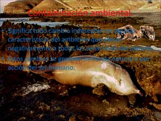 Contaminación ambiental. Significa todo cambio indeseable en algunas características del ambiente que afecta negativamente a todos los seres vivos del planeta. Estos cambios se generan en forma natural o por acción del ser humano. 