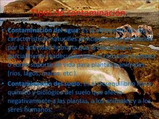 Tipos de contaminación . Contaminación del agua : Es la alteración de sus características naturales principalmente producida por la actividad humana que la hace total o parcialmente inadecuada para el consumo humano o como soporte de vida para plantas y animales (ríos, lagos, mares, etc.). Contaminación del suelo:  Es el desequilibrio físico, químico y biológico del suelo que afecta negativamente a las plantas, a los animales y a los seres humanos. 