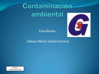 Contaminación  ambiental Estudiante:  fahara Maria Varela herrera  FUENTE: WIKIPEDIA.COM 